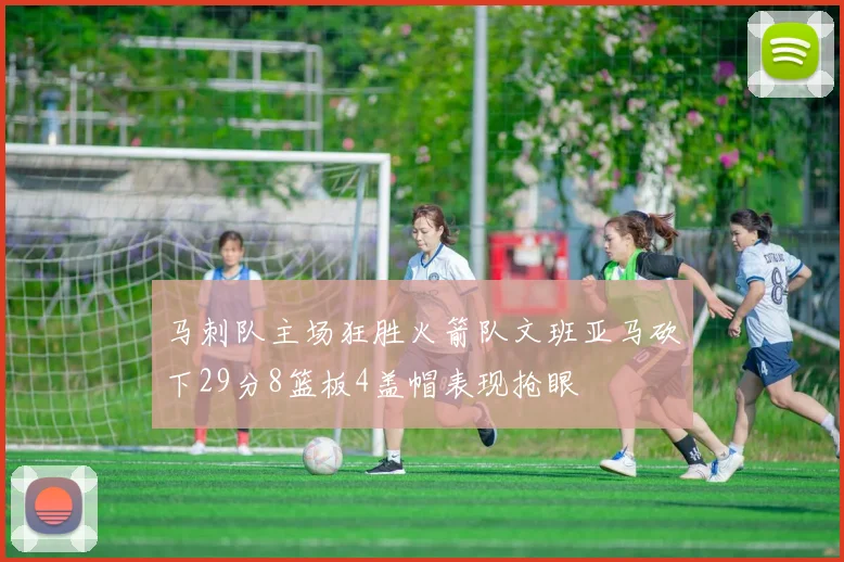 马刺队主场狂胜火箭队文班亚马砍下29分8篮板4盖帽表现抢眼