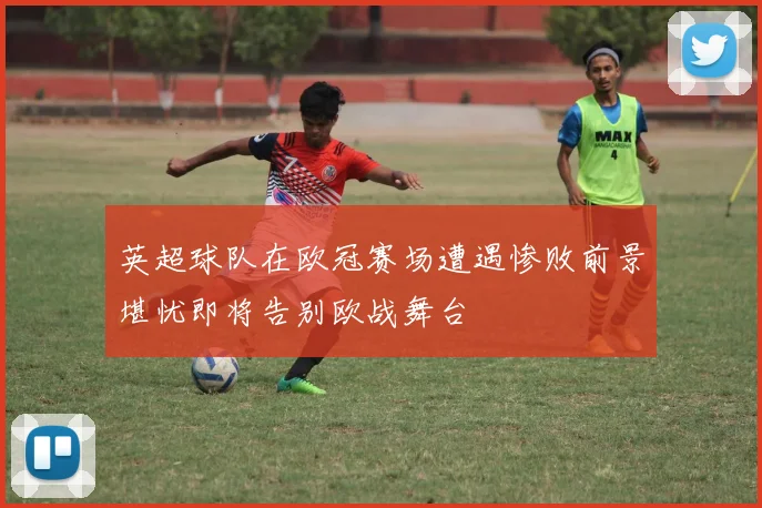 英超球队在欧冠赛场遭遇惨败前景堪忧即将告别欧战舞台
