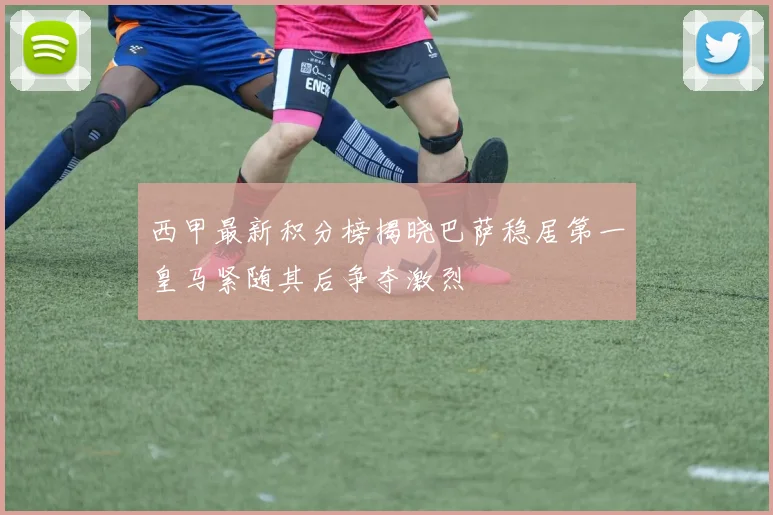 西甲最新积分榜揭晓巴萨稳居第一皇马紧随其后争夺激烈
