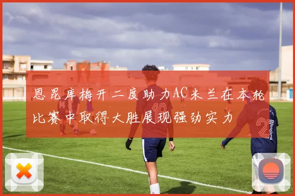 恩昆库梅开二度助力AC米兰在本轮比赛中取得大胜展现强劲实力
