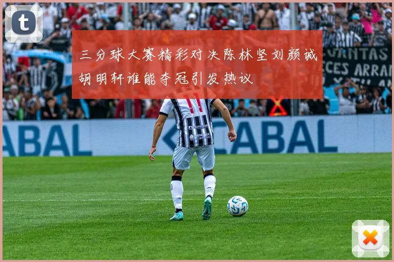 三分球大赛精彩对决陈林坚刘颜诚胡明轩谁能夺冠引发热议