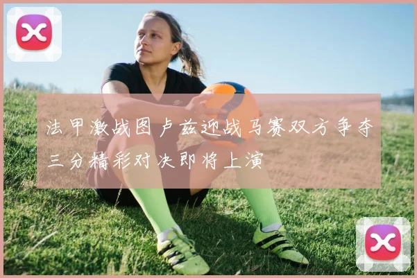 法甲激战图卢兹迎战马赛双方争夺三分精彩对决即将上演